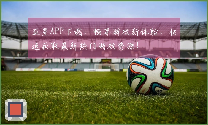 亚星APP下载，畅享游戏新体验，快速获取最新热门游戏资源！